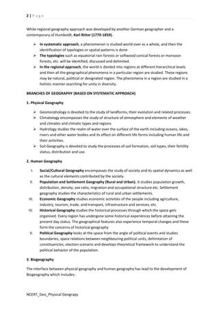 2 | P a g e 
While regional geography approach was developed by another German geographer and a 
contemporary of Humboldt, Karl Ritter (1779-1859). 
 In systematic approach, a phenomenon is studied world over as a whole, and then the 
identification of typologies or spatial patterns is done 
 The typologies such as equatorial rain forests or softwood conical forests or monsoon 
forests, etc. will be identified, discussed and delimited. 
 In the regional approach, the world is divided into regions at different hierarchical levels 
and then all the geographical phenomena in a particular region are studied. These regions 
may be natural, political or designated region. The phenomena in a region are studied in a 
holistic manner searching for unity in diversity. 
BRANCHES OF GEOGRAPHY (BASED ON SYSTEMATIC APPROACH) 
1. Physical Geography 
 Geomorphology is devoted to the study of landforms, their evolution and related processes. 
 Climatology encompasses the study of structure of atmosphere and elements of weather 
and climates and climatic types and regions 
 Hydrology studies the realm of water over the surface of the earth including oceans, lakes, 
rivers and other water bodies and its effect on different life forms including human life and 
their activities. 
 Soil Geography is devoted to study the processes of soil formation, soil types, their fertility 
status, distribution and use. 
2. Human Geography 
I. Social/Cultural Geography encompasses the study of society and its spatial dynamics as well 
as the cultural elements contributed by the society. 
II. Population and Settlement Geography (Rural and Urban). It studies population growth, 
distribution, density, sex ratio, migration and occupational structure etc. Settlement 
geography studies the characteristics of rural and urban settlements. 
III. Economic Geography studies economic activities of the people including agriculture, 
industry, tourism, trade, and transport, infrastructure and services, etc. 
IV. Historical Geography studies the historical processes through which the space gets 
organised. Every region has undergone some historical experiences before attaining the 
present day status. The geographical features also experience temporal changes and these 
form the concerns of historical geography 
V. Political Geography looks at the space from the angle of political events and studies 
boundaries, space relations between neighbouring political units, delimitation of 
constituencies, election scenario and develops theoretical framework to understand the 
political behavior of the population. 
3. Biogeography 
The interface between physical geography and human geography has lead to the development of 
Biogeography which includes: 
NCERT_Geo_Physical Geograpy 
 