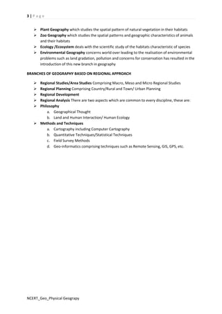 3 | P a g e 
 Plant Geography which studies the spatial pattern of natural vegetation in their habitats 
 Zoo Geography which studies the spatial patterns and geographic characteristics of animals 
and their habitats 
 Ecology /Ecosystem deals with the scientific study of the habitats characteristic of species 
 Environmental Geography concerns world over leading to the realisation of environmental 
problems such as land gradation, pollution and concerns for conservation has resulted in the 
introduction of this new branch in geography 
BRANCHES OF GEOGRAPHY BASED ON REGIONAL APPROACH 
 Regional Studies/Area Studies Comprising Macro, Meso and Micro Regional Studies 
 Regional Planning Comprising Country/Rural and Town/ Urban Planning 
 Regional Development 
 Regional Analysis There are two aspects which are common to every discipline, these are: 
 Philosophy 
a. Geographical Thought 
b. Land and Human Interaction/ Human Ecology 
 Methods and Techniques 
a. Cartography including Computer Cartography 
b. Quantitative Techniques/Statistical Techniques 
c. Field Survey Methods 
d. Geo-informatics comprising techniques such as Remote Sensing, GIS, GPS, etc. 
NCERT_Geo_Physical Geograpy 
 