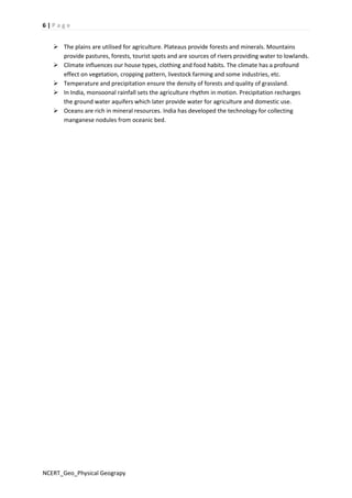 6 | P a g e 
 The plains are utilised for agriculture. Plateaus provide forests and minerals. Mountains 
provide pastures, forests, tourist spots and are sources of rivers providing water to lowlands. 
 Climate influences our house types, clothing and food habits. The climate has a profound 
effect on vegetation, cropping pattern, livestock farming and some industries, etc. 
 Temperature and precipitation ensure the density of forests and quality of grassland. 
 In India, monsoonal rainfall sets the agriculture rhythm in motion. Precipitation recharges 
the ground water aquifers which later provide water for agriculture and domestic use. 
 Oceans are rich in mineral resources. India has developed the technology for collecting 
manganese nodules from oceanic bed. 
NCERT_Geo_Physical Geograpy 
