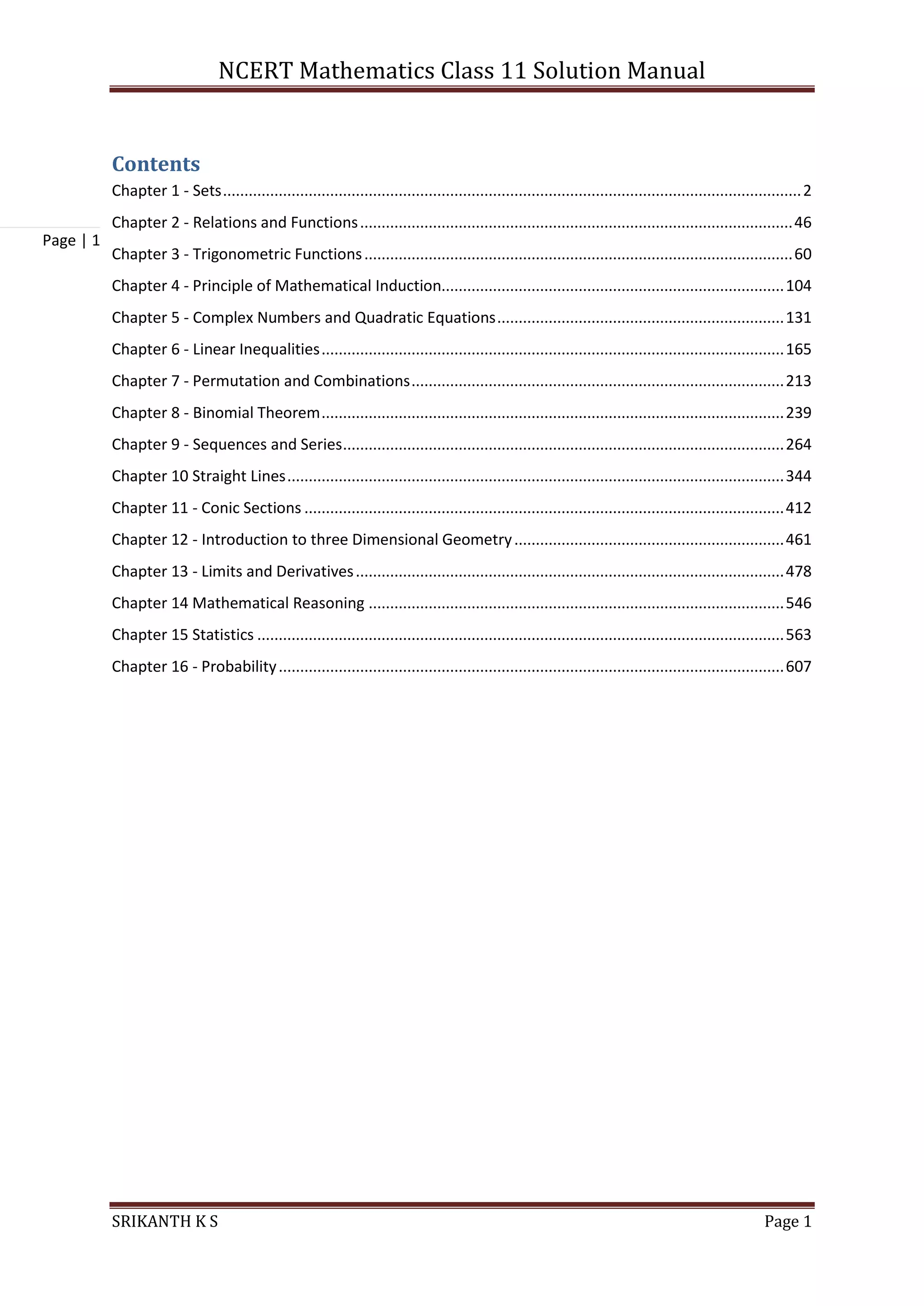 NCERT Mathematics Class 11 Solution Manual
SRIKANTH K S Page 1
Page | 1
Contents
Chapter 1 - Sets.......................................................................................................................................2
Chapter 2 - Relations and Functions.....................................................................................................46
Chapter 3 - Trigonometric Functions....................................................................................................60
Chapter 4 - Principle of Mathematical Induction................................................................................104
Chapter 5 - Complex Numbers and Quadratic Equations...................................................................131
Chapter 6 - Linear Inequalities............................................................................................................165
Chapter 7 - Permutation and Combinations.......................................................................................213
Chapter 8 - Binomial Theorem............................................................................................................239
Chapter 9 - Sequences and Series.......................................................................................................264
Chapter 10 Straight Lines....................................................................................................................344
Chapter 11 - Conic Sections ................................................................................................................412
Chapter 12 - Introduction to three Dimensional Geometry...............................................................461
Chapter 13 - Limits and Derivatives....................................................................................................478
Chapter 14 Mathematical Reasoning .................................................................................................546
Chapter 15 Statistics ...........................................................................................................................563
Chapter 16 - Probability......................................................................................................................607
 