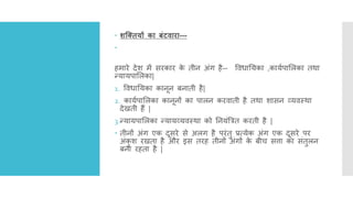  शक्तियों का ंटिारा---

हमारे देश में सरकार क
े तीि अींग है-- ववधानयका ,कायिपाललका तर्ा
नयायपाललका|
1. ववधानयका कािूि बिाती है|
2. कायिपाललका कािूिों का पालि करवाती है तर्ा शासि व्यवस्र्ा
देिती हैं |
3.नयायपाललका नयायव्यवस्र्ा को नियींत्रत्रत करती है |
 तीिों अींग एक दूसरे से अलग है परींतु प्रत्येक अींग एक दूसरे पर
अींक
ु श रिता है और इस तरह तीिों अींगों क
े बीच सत्ता का सींतुलि
बिा रहता है |
 