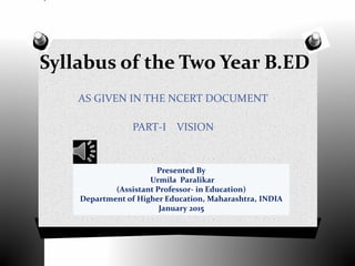 Syllabus of the Two Year B.ED
AS GIVEN IN THE NCERT DOCUMENT
PART-I VISION
Presented By
Urmila Paralikar
(Assistant Professor- in Education)
Department of Higher Education, Maharashtra, INDIA
January 2015
 