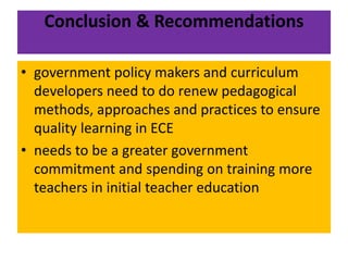Conclusion & Recommendations
• government policy makers and curriculum
developers need to do renew pedagogical
methods, approaches and practices to ensure
quality learning in ECE
• needs to be a greater government
commitment and spending on training more
teachers in initial teacher education
 