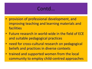 Contd…
• provision of professional development, and
improving teaching and learning materials and
facilities
• Future research in world-wide in the field of ECE
and suitable pedagogical practices
• need for cross-cultural research on pedagogical
beliefs and practices in diverse contexts
• trained and supported women from the local
community to employ child-centred approaches
 