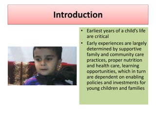 • Earliest years of a child’s life
are critical
• Early experiences are largely
determined by supportive
family and community care
practices, proper nutrition
and health care, learning
opportunities, which in turn
are dependent on enabling
policies and investments for
young children and families
Introduction
 