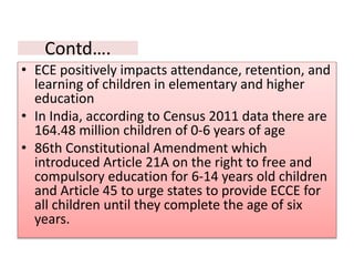 Contd….
• ECE positively impacts attendance, retention, and
learning of children in elementary and higher
education
• In India, according to Census 2011 data there are
164.48 million children of 0-6 years of age
• 86th Constitutional Amendment which
introduced Article 21A on the right to free and
compulsory education for 6-14 years old children
and Article 45 to urge states to provide ECCE for
all children until they complete the age of six
years.
 