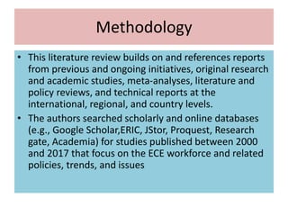 Methodology
• This literature review builds on and references reports
from previous and ongoing initiatives, original research
and academic studies, meta-analyses, literature and
policy reviews, and technical reports at the
international, regional, and country levels.
• The authors searched scholarly and online databases
(e.g., Google Scholar,ERIC, JStor, Proquest, Research
gate, Academia) for studies published between 2000
and 2017 that focus on the ECE workforce and related
policies, trends, and issues
 