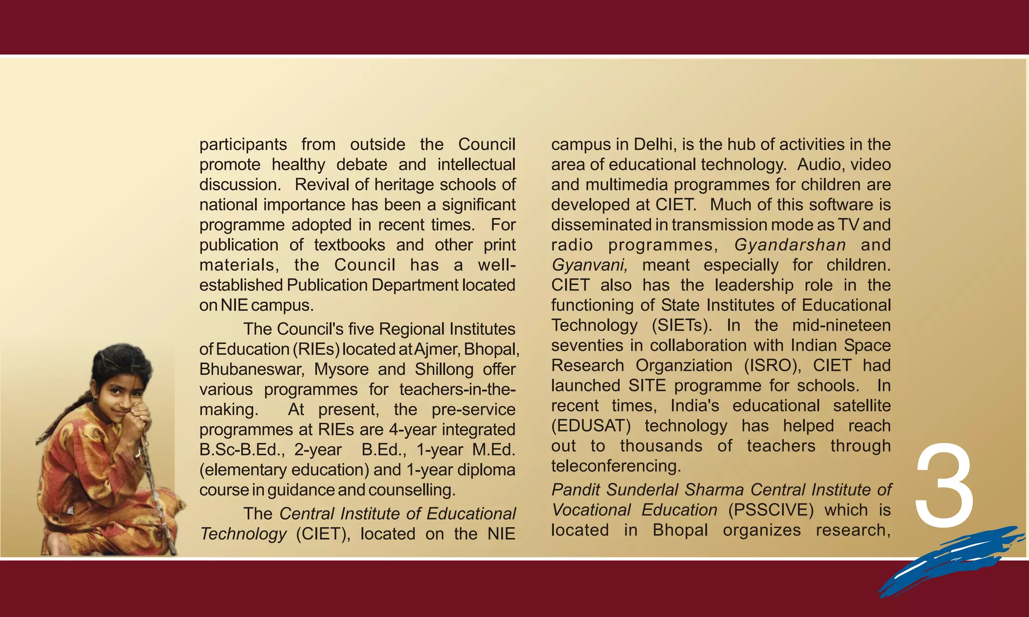 participants from outside the Council           campus in Delhi, is the hub of activities in the
promote healthy debate and intellectual         area of educational technology. Audio, video
discussion. Revival of heritage schools of      and multimedia programmes for children are
national importance has been a significant      developed at CIET. Much of this software is
programme adopted in recent times. For          disseminated in transmission mode as TV and
publication of textbooks and other print        radio programmes, Gyandarshan and
materials, the Council has a well-              Gyanvani, meant especially for children.
established Publication Department located      CIET also has the leadership role in the
on NIE campus.                                  functioning of State Institutes of Educational
      The Council's five Regional Institutes    Technology (SIETs). In the mid-nineteen
of Education (RIEs) located at Ajmer, Bhopal,   seventies in collaboration with Indian Space
Bhubaneswar, Mysore and Shillong offer          Research Organziation (ISRO), CIET had
various programmes for teachers-in-the-         launched SITE programme for schools. In
making.      At present, the pre-service        recent times, India's educational satellite
programmes at RIEs are 4-year integrated        (EDUSAT) technology has helped reach




                                                                                                   3
B.Sc-B.Ed., 2-year B.Ed., 1-year M.Ed.          out to thousands of teachers through
(elementary education) and 1-year diploma       teleconferencing.
course in guidance and counselling.             Pandit Sunderlal Sharma Central Institute of
      The Central Institute of Educational      Vocational Education (PSSCIVE) which is
Technology (CIET), located on the NIE           located in Bhopal organizes research,
 