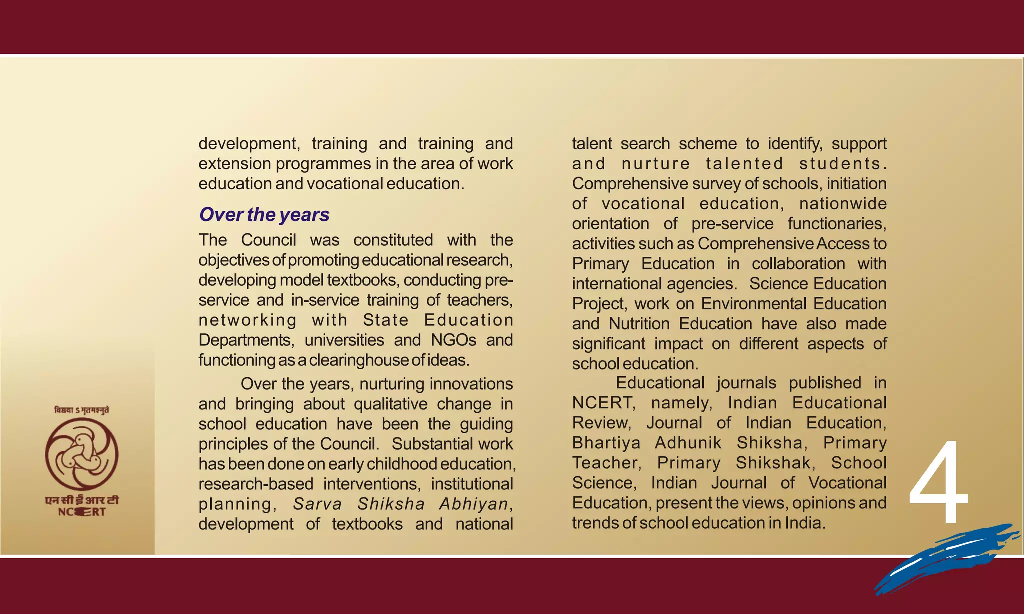 development, training and training and                  talent search scheme to identify, support
extension programmes in the area of work                and nurture talented students.
education and vocational education.                     Comprehensive survey of schools, initiation
                                                        of vocational education, nationwide
Over the years                                          orientation of pre-service functionaries,
The Council was constituted with the                    activities such as Comprehensive Access to
objectives of promoting educational research,           Primary Education in collaboration with
developing model textbooks, conducting pre-             international agencies. Science Education
service and in-service training of teachers,            Project, work on Environmental Education
n e t w o r k i n g w i t h Sta t e E d u c a t i o n   and Nutrition Education have also made
Departments, universities and NGOs and                  significant impact on different aspects of
functioning as a clearinghouse of ideas.                school education.
        Over the years, nurturing innovations                  Educational journals published in
and bringing about qualitative change in                NCERT, namely, Indian Educational
school education have been the guiding                  Review, Journal of Indian Education,




                                                                                                      4
principles of the Council. Substantial work             Bhartiya Adhunik Shiksha, Primary
has been done on early childhood education,             Teacher, Primary Shikshak, School
research-based interventions, institutional             Science, Indian Journal of Vocational
planning, Sarva Shiksha Abhiyan,                        Education, present the views, opinions and
development of textbooks and national                   trends of school education in India.
 