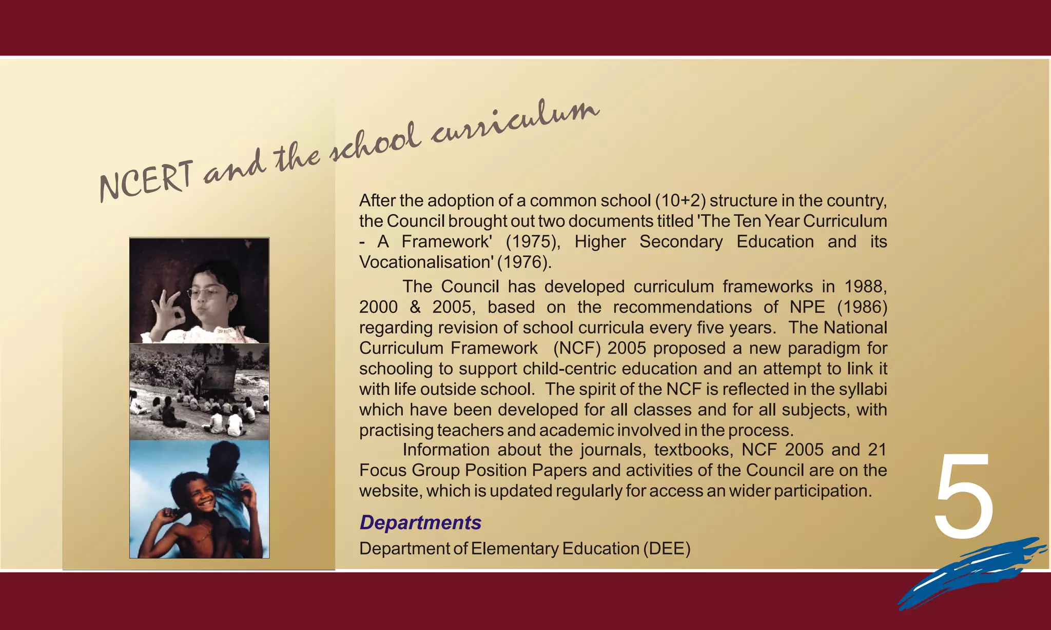 lum
                    ol curricu
       nd   the scho
NCERT a          After the adoption of a common school (10+2) structure in the country,
                 the Council brought out two documents titled 'The Ten Year Curriculum
                 - A Framework' (1975), Higher Secondary Education and its
                 Vocationalisation' (1976).
                        The Council has developed curriculum frameworks in 1988,
                 2000 & 2005, based on the recommendations of NPE (1986)
                 regarding revision of school curricula every five years. The National
                 Curriculum Framework (NCF) 2005 proposed a new paradigm for
                 schooling to support child-centric education and an attempt to link it
                 with life outside school. The spirit of the NCF is reflected in the syllabi
                 which have been developed for all classes and for all subjects, with
                 practising teachers and academic involved in the process.
                        Information about the journals, textbooks, NCF 2005 and 21



                                                                                               5
                 Focus Group Position Papers and activities of the Council are on the
                 website, which is updated regularly for access an wider participation.
                 Departments
                 Department of Elementary Education (DEE)
 