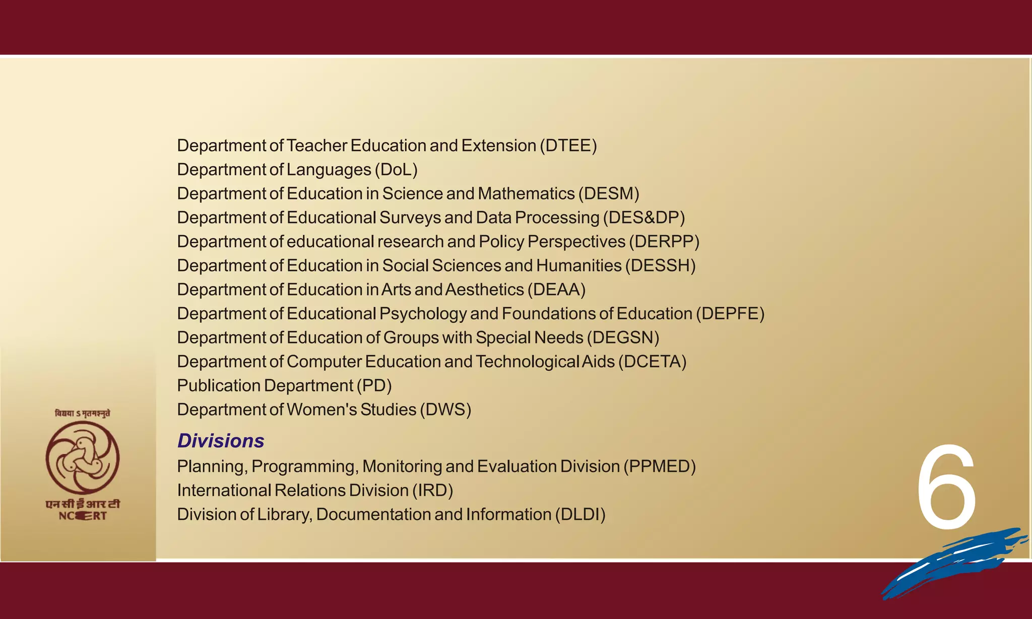 Department of Teacher Education and Extension (DTEE)
Department of Languages (DoL)
Department of Education in Science and Mathematics (DESM)
Department of Educational Surveys and Data Processing (DES&DP)
Department of educational research and Policy Perspectives (DERPP)
Department of Education in Social Sciences and Humanities (DESSH)
Department of Education in Arts and Aesthetics (DEAA)
Department of Educational Psychology and Foundations of Education (DEPFE)
Department of Education of Groups with Special Needs (DEGSN)
Department of Computer Education and Technological Aids (DCETA)
Publication Department (PD)
Department of Women's Studies (DWS)
Divisions
Planning, Programming, Monitoring and Evaluation Division (PPMED)
International Relations Division (IRD)
Division of Library, Documentation and Information (DLDI)                   6
 