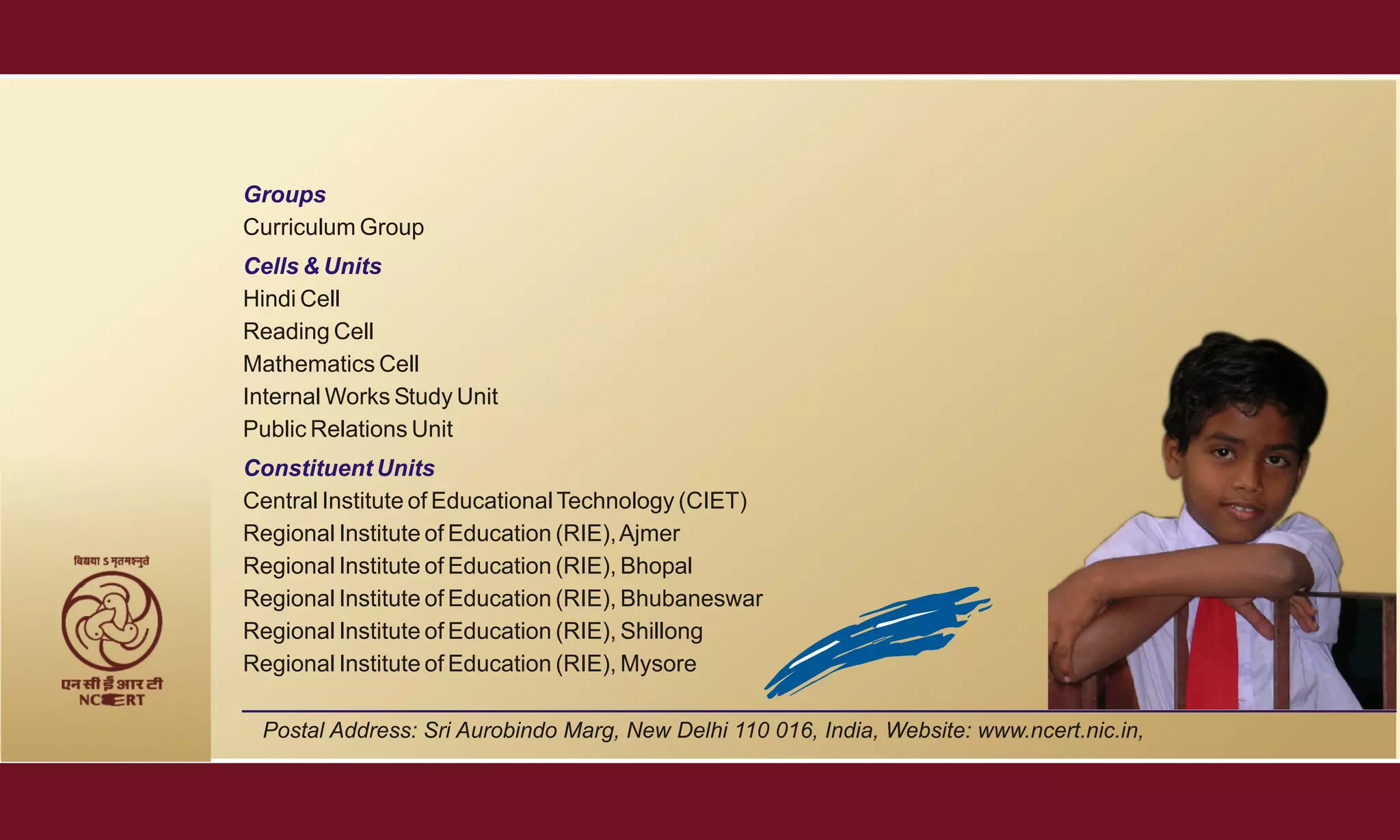 Groups
Curriculum Group
Cells & Units
Hindi Cell
Reading Cell
Mathematics Cell
Internal Works Study Unit
Public Relations Unit
Constituent Units
Central Institute of Educational Technology (CIET)
Regional Institute of Education (RIE), Ajmer
Regional Institute of Education (RIE), Bhopal
Regional Institute of Education (RIE), Bhubaneswar
Regional Institute of Education (RIE), Shillong
Regional Institute of Education (RIE), Mysore

 Postal Address: Sri Aurobindo Marg, New Delhi 110 016, India, Website: www.ncert.nic.in,
 