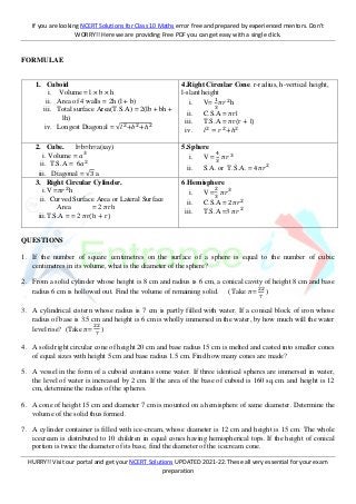 If you are looking NCERT Solutions for Class 10 Maths error free and prepared by experienced mentors. Don’t
WORRY!! Here we are providing Free PDF you can get easy with a single click.
HURRY!! Visit our portal and get your NCERT Solutions UPDATED 2021-22. These all very essential for your exam
preparation
FORMULAE
1. Cuboid
i. Volume = l × b × h
ii. Area of 4 walls = 2h (l + b)
iii. Total surface Area(T.S.A) = 2(lb + bh +
lh)
iv. Longest Diagonal = √𝑙2+𝑏2+ℎ2
4.Right Circular Cone. r-radius, h-vertical height,
l-slant height
i. V=
1
3
𝜋𝑟2
h
ii. C.S.A = 𝜋rl
iii. T.S.A = 𝜋r(r + l)
iv. 𝑙2
= 𝑟2
+ℎ2
2. Cube. l=b=h=a(say)
i. Volume = 𝑎3
ii. T.S.A = 6𝑎2
iii. Diagonal = √3 a
5.Sphere
i. V =
4
3
𝜋𝑟3
ii. S.A. or T.S.A. = 4𝜋𝑟2
3. Right Circular Cylinder.
i.V =𝜋𝑟2
h
ii. Curved Surface Area or Lateral Surface
Area = 2 𝜋rh
iii.T.S.A = = 2 𝜋r(h + r)
6.Hemisphere
i. V =
2
3
𝜋𝑟3
ii. C.S.A = 2𝜋𝑟2
iii. T.S.A =3 𝜋𝑟2
QUESTIONS
1. If the number of square centimetres on the surface of a sphere is equal to the number of cubic
centimetres in its volume, what is the diameter of the sphere?
2. From a solid cylinder whose height is 8 cm and radius is 6 cm, a conical cavity of height 8 cm and base
radius 6 cm is hollowed out. Find the volume of remaining solid. ( Take 𝜋=
22
7
)
3. A cylindrical cistern whose radius is 7 cm is partly filled with water. If a conical block of iron whose
radius of base is 3.5 cm and height is 6 cm is wholly immersed in the water, by how much will the water
level rise? (Take 𝜋=
22
7
)
4. A solid right circular cone of height 20 cm and base radius 15 cm is melted and casted into smaller cones
of equal sizes with height 5 cm and base radius 1.5 cm. Find how many cones are made?
5. A vessel in the form of a cuboid contains some water. If three identical spheres are immersed in water,
the level of water is increased by 2 cm. If the area of the base of cuboid is 160 sq.cm. and height is 12
cm, determine the radius of the spheres.
6. A cone of height 15 cm and diameter 7 cm is mounted on a hemisphere of same diameter. Determine the
volume of the solid thus formed.
7. A cylinder container is filled with ice-cream, whose diameter is 12 cm and height is 15 cm. The whole
icecream is distributed to 10 children in equal cones having hemispherical tops. If the height of conical
portion is twice the diameter of its base, find the diameter of the icecream cone.
 
