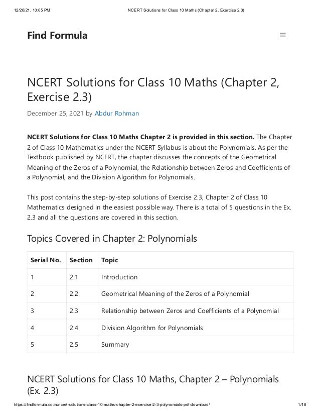 12/26/21, 10:05 PM NCERT Solutions for Class 10 Maths (Chapter 2, Exercise 2.3)
https://findformula.co.in/ncert-solutions-class-10-maths-chapter-2-exercise-2-3-polynomials-pdf-download/ 1/18
NCERT Solutions for Class 10 Maths (Chapter 2,
Exercise 2.3)
December 25, 2021 by Abdur Rohman
NCERT Solutions for Class 10 Maths Chapter 2 is provided in this section. The Chapter
2 of Class 10 Mathematics under the NCERT Syllabus is about the Polynomials. As per the
Textbook published by NCERT, the chapter discusses the concepts of the Geometrical
Meaning of the Zeros of a Polynomial, the Relationship between Zeros and Coefficients of
a Polynomial, and the Division Algorithm for Polynomials.
This post contains the step-by-step solutions of Exercise 2.3, Chapter 2 of Class 10
Mathematics designed in the easiest possible way. There is a total of 5 questions in the Ex.
2.3 and all the questions are covered in this section.
Topics Covered in Chapter 2: Polynomials
Serial No. Section Topic
1 2.1 Introduction
2 2.2 Geometrical Meaning of the Zeros of a Polynomial
3 2.3 Relationship between Zeros and Coefficients of a Polynomial
4 2.4 Division Algorithm for Polynomials
5 2.5 Summary
NCERT Solutions for Class 10 Maths, Chapter 2 – Polynomials
(Ex. 2.3)
Find Formula
 