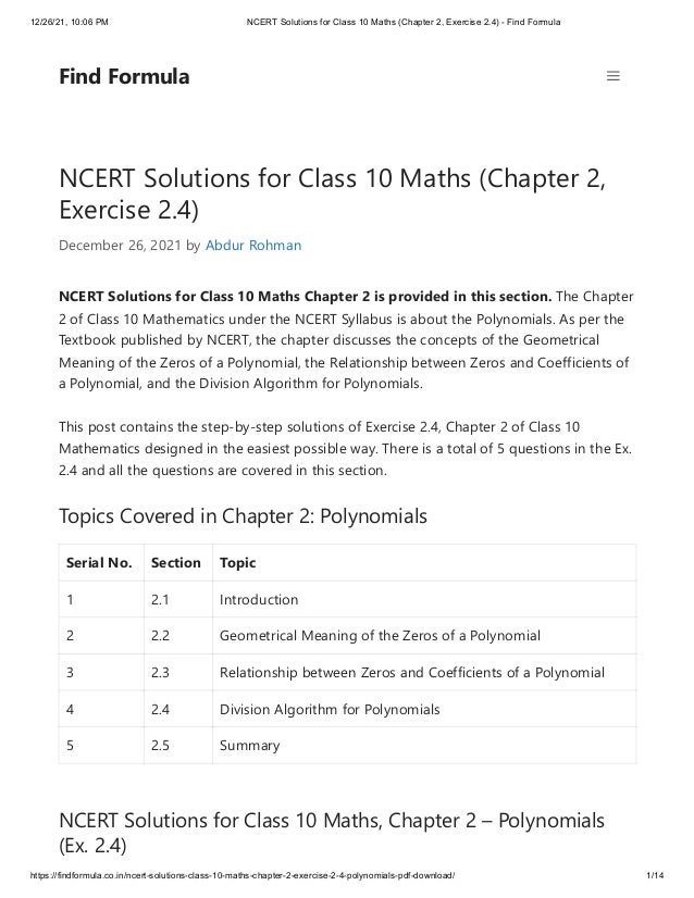 12/26/21, 10:06 PM NCERT Solutions for Class 10 Maths (Chapter 2, Exercise 2.4) - Find Formula
https://findformula.co.in/ncert-solutions-class-10-maths-chapter-2-exercise-2-4-polynomials-pdf-download/ 1/14
NCERT Solutions for Class 10 Maths (Chapter 2,
Exercise 2.4)
December 26, 2021 by Abdur Rohman
NCERT Solutions for Class 10 Maths Chapter 2 is provided in this section. The Chapter
2 of Class 10 Mathematics under the NCERT Syllabus is about the Polynomials. As per the
Textbook published by NCERT, the chapter discusses the concepts of the Geometrical
Meaning of the Zeros of a Polynomial, the Relationship between Zeros and Coefficients of
a Polynomial, and the Division Algorithm for Polynomials.
This post contains the step-by-step solutions of Exercise 2.4, Chapter 2 of Class 10
Mathematics designed in the easiest possible way. There is a total of 5 questions in the Ex.
2.4 and all the questions are covered in this section.
Topics Covered in Chapter 2: Polynomials
Serial No. Section Topic
1 2.1 Introduction
2 2.2 Geometrical Meaning of the Zeros of a Polynomial
3 2.3 Relationship between Zeros and Coefficients of a Polynomial
4 2.4 Division Algorithm for Polynomials
5 2.5 Summary
NCERT Solutions for Class 10 Maths, Chapter 2 – Polynomials
(Ex. 2.4)
Find Formula
 