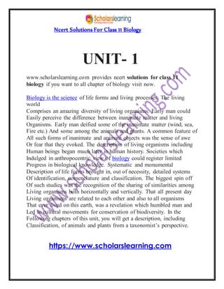 Ncert Solutions For Class 11 Biology
UNIT- 1
www.scholarslearning.com provides ncert solutions for class 11
biology if you want to all chapter of biology visit now.
Biology is the science of life forms and living processes. The living
world
Comprises an amazing diversity of living organisms. Early man could
Easily perceive the difference between inanimate matter and living
Organisms. Early man deified some of the inanimate matter (wind, sea,
Fire etc.) And some among the animals and plants. A common feature of
All such forms of inanimate and animate objects was the sense of awe
Or fear that they evoked. The description of living organisms including
Human beings began much later in human history. Societies which
Indulged in anthropocentric view of biology could register limited
Progress in biological knowledge. Systematic and monumental
Description of life forms brought in, out of necessity, detailed systems
Of identification, nomenclature and classification. The biggest spin off
Of such studies was the recognition of the sharing of similarities among
Living organisms both horizontally and vertically. That all present day
Living organisms are related to each other and also to all organisms
That ever lived on this earth, was a revelation which humbled man and
Led to cultural movements for conservation of biodiversity. In the
Following chapters of this unit, you will get a description, including
Classification, of animals and plants from a taxonomist’s perspective.
https://www.scholarslearning.com
 