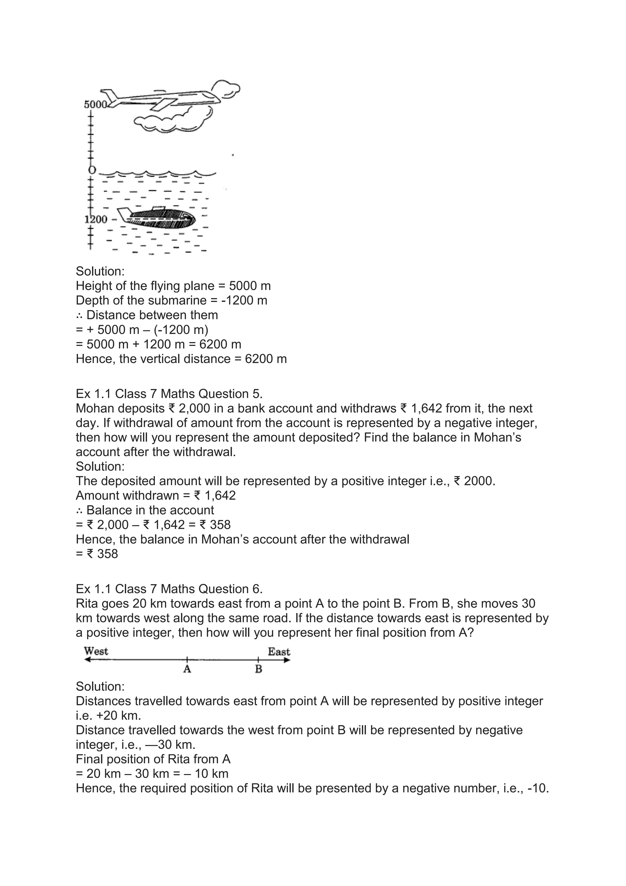 Solution:
Height of the flying plane = 5000 m
Depth of the submarine = -1200 m
∴ Distance between them
= + 5000 m – (-1200 m)
= 5000 m + 1200 m = 6200 m
Hence, the vertical distance = 6200 m
Ex 1.1 Class 7 Maths Question 5.
Mohan deposits ₹ 2,000 in a bank account and withdraws ₹ 1,642 from it, the next
day. If withdrawal of amount from the account is represented by a negative integer,
then how will you represent the amount deposited? Find the balance in Mohan’s
account after the withdrawal.
Solution:
The deposited amount will be represented by a positive integer i.e., ₹ 2000.
Amount withdrawn = ₹ 1,642
∴ Balance in the account
= ₹ 2,000 – ₹ 1,642 = ₹ 358
Hence, the balance in Mohan’s account after the withdrawal
= ₹ 358
Ex 1.1 Class 7 Maths Question 6.
Rita goes 20 km towards east from a point A to the point B. From B, she moves 30
km towards west along the same road. If the distance towards east is represented by
a positive integer, then how will you represent her final position from A?
Solution:
Distances travelled towards east from point A will be represented by positive integer
i.e. +20 km.
Distance travelled towards the west from point B will be represented by negative
integer, i.e., —30 km.
Final position of Rita from A
= 20 km – 30 km = – 10 km
Hence, the required position of Rita will be presented by a negative number, i.e., -10.
 