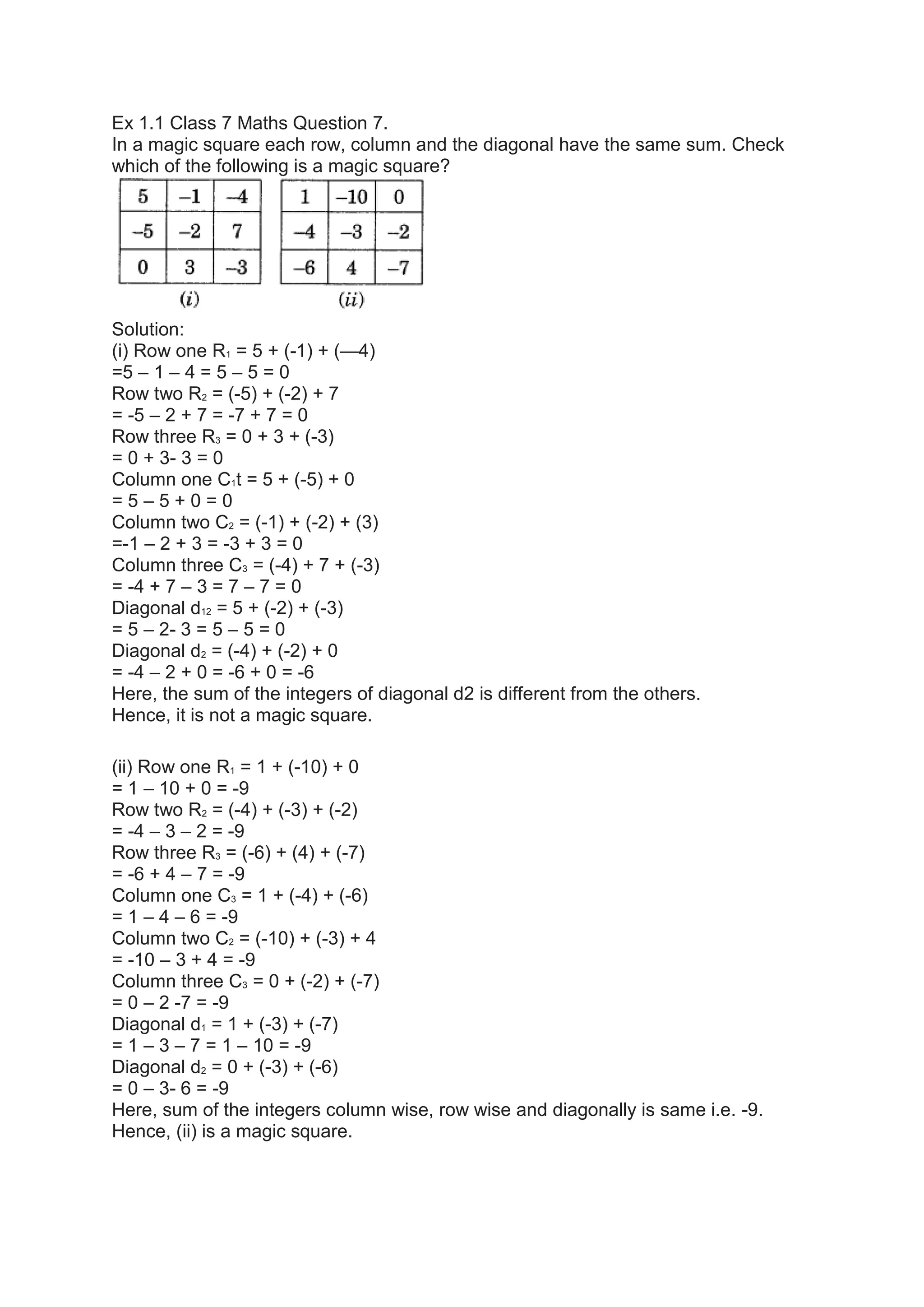 Ex 1.1 Class 7 Maths Question 7.
In a magic square each row, column and the diagonal have the same sum. Check
which of the following is a magic square?
Solution:
(i) Row one R1 = 5 + (-1) + (—4)
=5 – 1 – 4 = 5 – 5 = 0
Row two R2 = (-5) + (-2) + 7
= -5 – 2 + 7 = -7 + 7 = 0
Row three R3 = 0 + 3 + (-3)
= 0 + 3- 3 = 0
Column one C1t = 5 + (-5) + 0
= 5 – 5 + 0 = 0
Column two C2 = (-1) + (-2) + (3)
=-1 – 2 + 3 = -3 + 3 = 0
Column three C3 = (-4) + 7 + (-3)
= -4 + 7 – 3 = 7 – 7 = 0
Diagonal d12 = 5 + (-2) + (-3)
= 5 – 2- 3 = 5 – 5 = 0
Diagonal d2 = (-4) + (-2) + 0
= -4 – 2 + 0 = -6 + 0 = -6
Here, the sum of the integers of diagonal d2 is different from the others.
Hence, it is not a magic square.
(ii) Row one R1 = 1 + (-10) + 0
= 1 – 10 + 0 = -9
Row two R2 = (-4) + (-3) + (-2)
= -4 – 3 – 2 = -9
Row three R3 = (-6) + (4) + (-7)
= -6 + 4 – 7 = -9
Column one C3 = 1 + (-4) + (-6)
= 1 – 4 – 6 = -9
Column two C2 = (-10) + (-3) + 4
= -10 – 3 + 4 = -9
Column three C3 = 0 + (-2) + (-7)
= 0 – 2 -7 = -9
Diagonal d1 = 1 + (-3) + (-7)
= 1 – 3 – 7 = 1 – 10 = -9
Diagonal d2 = 0 + (-3) + (-6)
= 0 – 3- 6 = -9
Here, sum of the integers column wise, row wise and diagonally is same i.e. -9.
Hence, (ii) is a magic square.
 