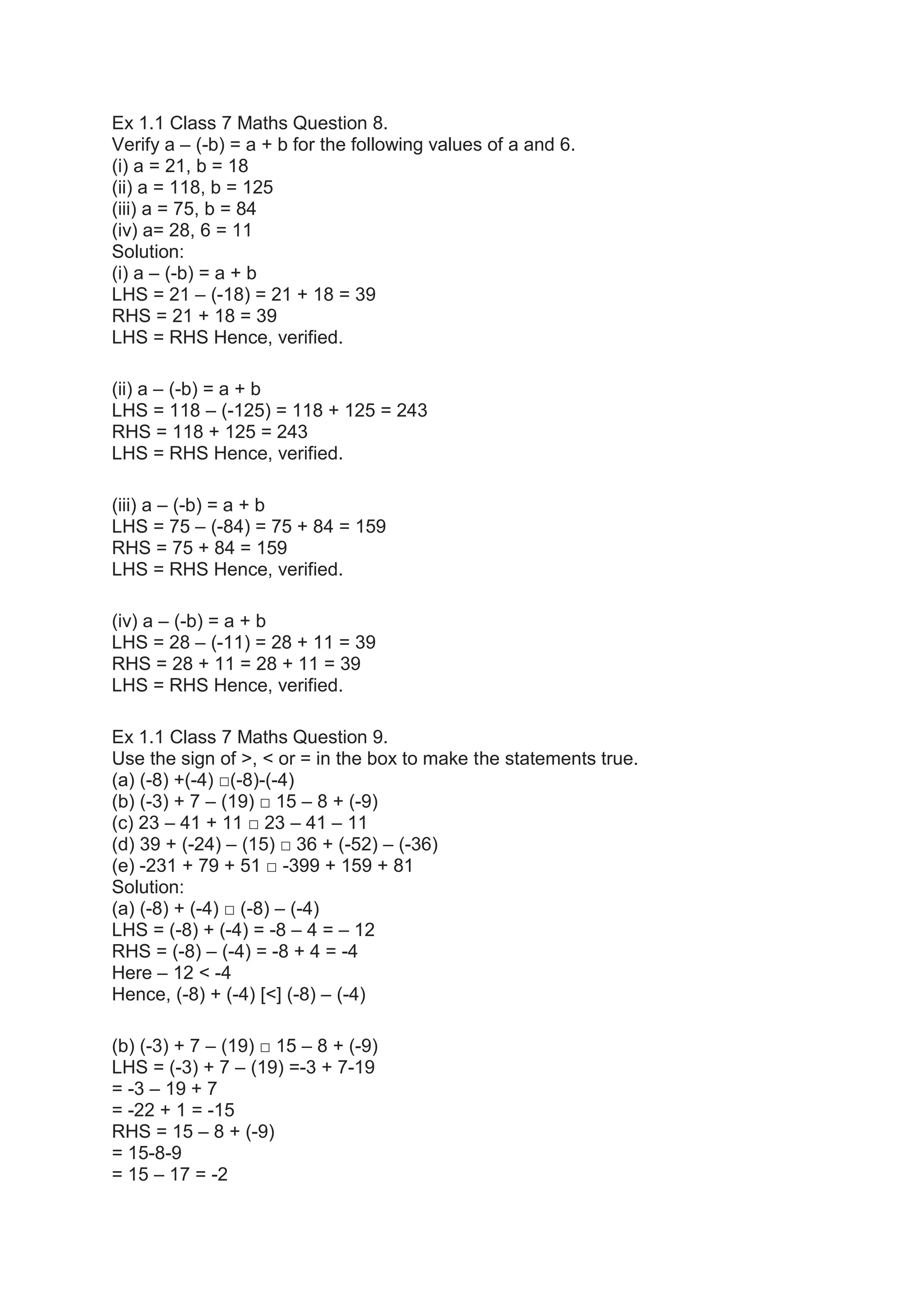 Ex 1.1 Class 7 Maths Question 8.
Verify a – (-b) = a + b for the following values of a and 6.
(i) a = 21, b = 18
(ii) a = 118, b = 125
(iii) a = 75, b = 84
(iv) a= 28, 6 = 11
Solution:
(i) a – (-b) = a + b
LHS = 21 – (-18) = 21 + 18 = 39
RHS = 21 + 18 = 39
LHS = RHS Hence, verified.
(ii) a – (-b) = a + b
LHS = 118 – (-125) = 118 + 125 = 243
RHS = 118 + 125 = 243
LHS = RHS Hence, verified.
(iii) a – (-b) = a + b
LHS = 75 – (-84) = 75 + 84 = 159
RHS = 75 + 84 = 159
LHS = RHS Hence, verified.
(iv) a – (-b) = a + b
LHS = 28 – (-11) = 28 + 11 = 39
RHS = 28 + 11 = 28 + 11 = 39
LHS = RHS Hence, verified.
Ex 1.1 Class 7 Maths Question 9.
Use the sign of >, < or = in the box to make the statements true.
(a) (-8) +(-4) □(-8)-(-4)
(b) (-3) + 7 – (19) □ 15 – 8 + (-9)
(c) 23 – 41 + 11 □ 23 – 41 – 11
(d) 39 + (-24) – (15) □ 36 + (-52) – (-36)
(e) -231 + 79 + 51 □ -399 + 159 + 81
Solution:
(a) (-8) + (-4) □ (-8) – (-4)
LHS = (-8) + (-4) = -8 – 4 = – 12
RHS = (-8) – (-4) = -8 + 4 = -4
Here – 12 < -4
Hence, (-8) + (-4) [<] (-8) – (-4)
(b) (-3) + 7 – (19) □ 15 – 8 + (-9)
LHS = (-3) + 7 – (19) =-3 + 7-19
= -3 – 19 + 7
= -22 + 1 = -15
RHS = 15 – 8 + (-9)
= 15-8-9
= 15 – 17 = -2
 