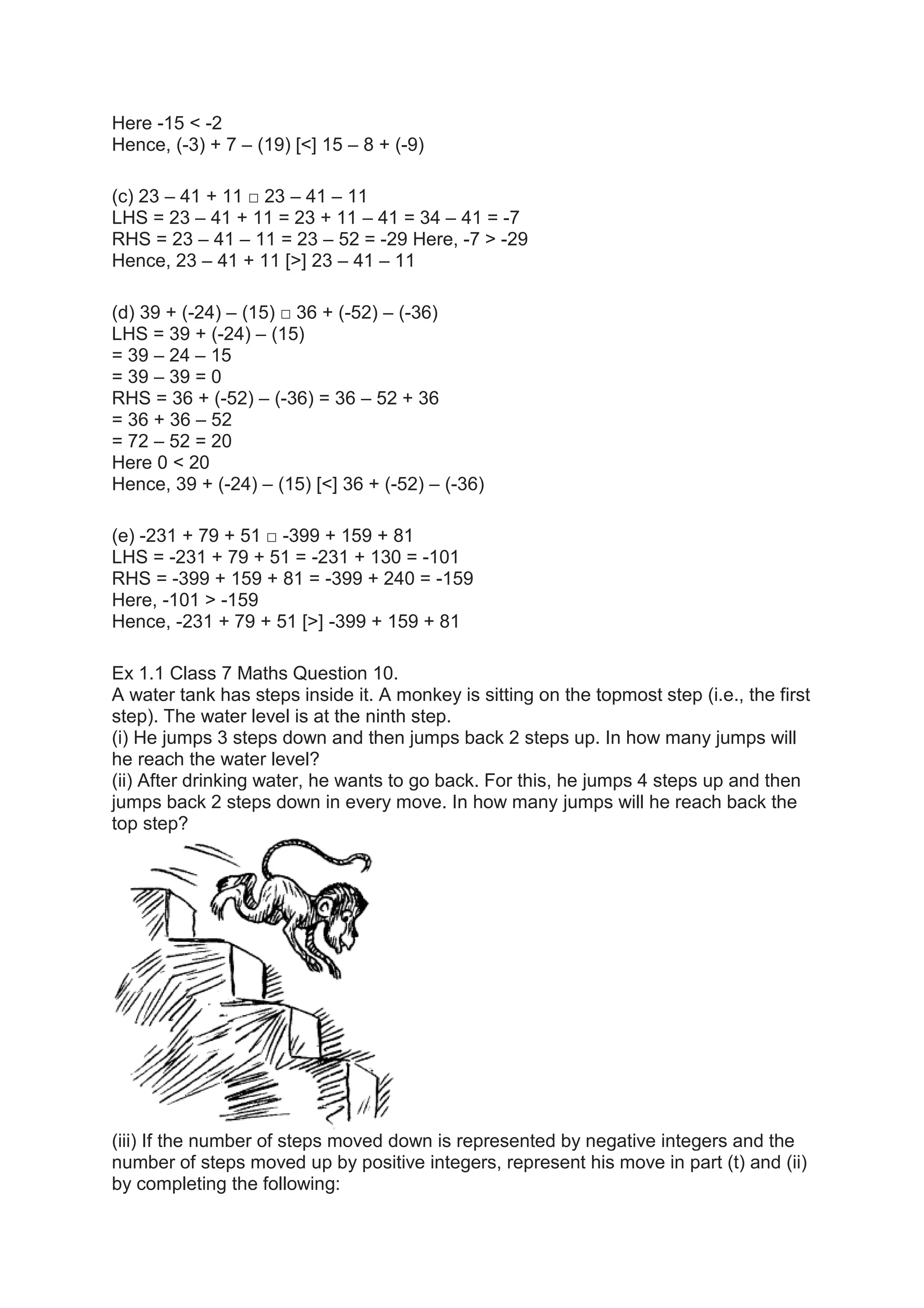 Here -15 < -2
Hence, (-3) + 7 – (19) [<] 15 – 8 + (-9)
(c) 23 – 41 + 11 □ 23 – 41 – 11
LHS = 23 – 41 + 11 = 23 + 11 – 41 = 34 – 41 = -7
RHS = 23 – 41 – 11 = 23 – 52 = -29 Here, -7 > -29
Hence, 23 – 41 + 11 [>] 23 – 41 – 11
(d) 39 + (-24) – (15) □ 36 + (-52) – (-36)
LHS = 39 + (-24) – (15)
= 39 – 24 – 15
= 39 – 39 = 0
RHS = 36 + (-52) – (-36) = 36 – 52 + 36
= 36 + 36 – 52
= 72 – 52 = 20
Here 0 < 20
Hence, 39 + (-24) – (15) [<] 36 + (-52) – (-36)
(e) -231 + 79 + 51 □ -399 + 159 + 81
LHS = -231 + 79 + 51 = -231 + 130 = -101
RHS = -399 + 159 + 81 = -399 + 240 = -159
Here, -101 > -159
Hence, -231 + 79 + 51 [>] -399 + 159 + 81
Ex 1.1 Class 7 Maths Question 10.
A water tank has steps inside it. A monkey is sitting on the topmost step (i.e., the first
step). The water level is at the ninth step.
(i) He jumps 3 steps down and then jumps back 2 steps up. In how many jumps will
he reach the water level?
(ii) After drinking water, he wants to go back. For this, he jumps 4 steps up and then
jumps back 2 steps down in every move. In how many jumps will he reach back the
top step?
(iii) If the number of steps moved down is represented by negative integers and the
number of steps moved up by positive integers, represent his move in part (t) and (ii)
by completing the following:
 
