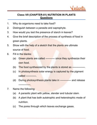 Class–VII (CHAPTER-01) NUTRITION IN PLANTS
Questions
1. Why do organisms need to take food?
2. Distinguish between a parasite and saprophyte.
3. How would you test the presence of starch in leaves?
4. Give the brief description of the process of synthesis of food in
green plants.
5. Show with the help of a sketch that the plants are ultimate
source of food.
6. Fill in the blanks:
(a) Green plants are called ----------- since they synthesize their
own food.
(b) The food synthesized by the plants is stored as ---------------.
(c) In photosynthesis solar energy is captured by the pigment
called ------------.
(d) During photosynthesis plants take in ------------- and release
--------------.
7. Name the following:
(a) A parasitic plant with yellow, slender and tubular stem.
(b) A plant that has both autotrophic and heterotrophic mode of
nutrition.
(c) The pores through which leaves exchange gases.
 
