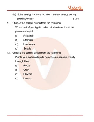 (iv) Solar energy is converted into chemical energy during
photosynthesis. (T/F)
11. Choose the correct option from the following:
Which part of plant gets carbon dioxide from the air for
photosynthesis?
(a) Root hair
(b) Stomata
(c) Leaf veins
(d) Sepals
12. Choose the correct option from the following:
Plants take carbon dioxide from the atmosphere mainly
through their:
(a) Roots
(b) Stem
(c) Flowers
(d) Leaves
 