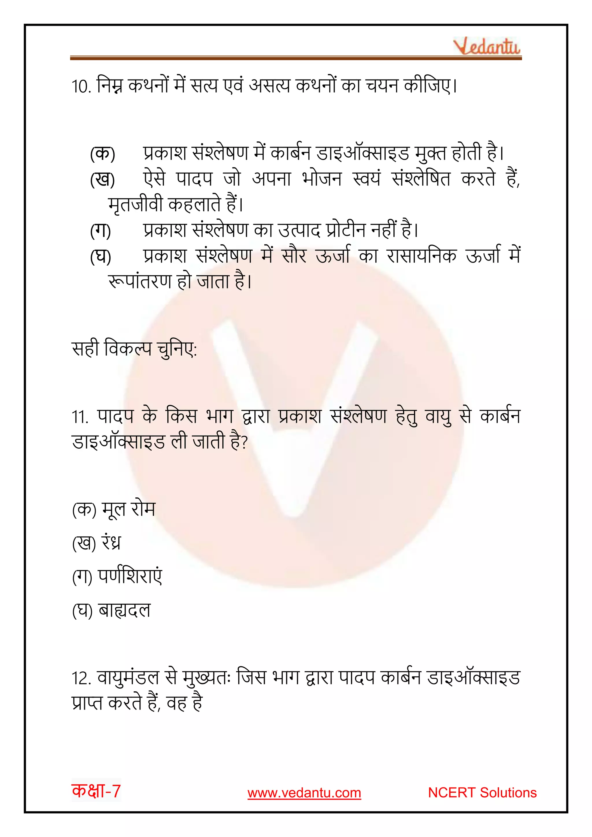 कक्षा-7 www.vedantu.com NCERT Solutions
10. जनम्न किन ों में सत्य एवों असत्य किन ों का र्यन कीजजए।
(क) प्रकार् सोंश्लेषण में काबचन डाइऑक्साइड मुक्त ह ती है।
(ख) ऐसे पादप ज अपना भ जन स्वयों सोंश्लेजषत करते हैं,
मृतजीवी कहलाते हैं।
(ग) प्रकार् सोंश्लेषण का उत्पाद प्र टीन नहीों है।
(घ) प्रकार् सोंश्लेषण में सौर ऊजाच का रासायजनक ऊजाच में
रूपाोंतरण ह जाता है।
सही जवकल्प र्ुजनए:
11. पादप के जकस भाग द्वारा प्रकार् सोंश्लेषण हेतु वायु से काबचन
डाइऑक्साइड ली जाती है?
(क) मूल र म
(ख) रोंध्र
(ग) पणचजर्राएों
(घ) बाह्यदल
12. वायुमोंडल से मुख्यतः जजस भाग द्वारा पादप काबचन डाइऑक्साइड
प्राप्त करते हैं, वह है
 