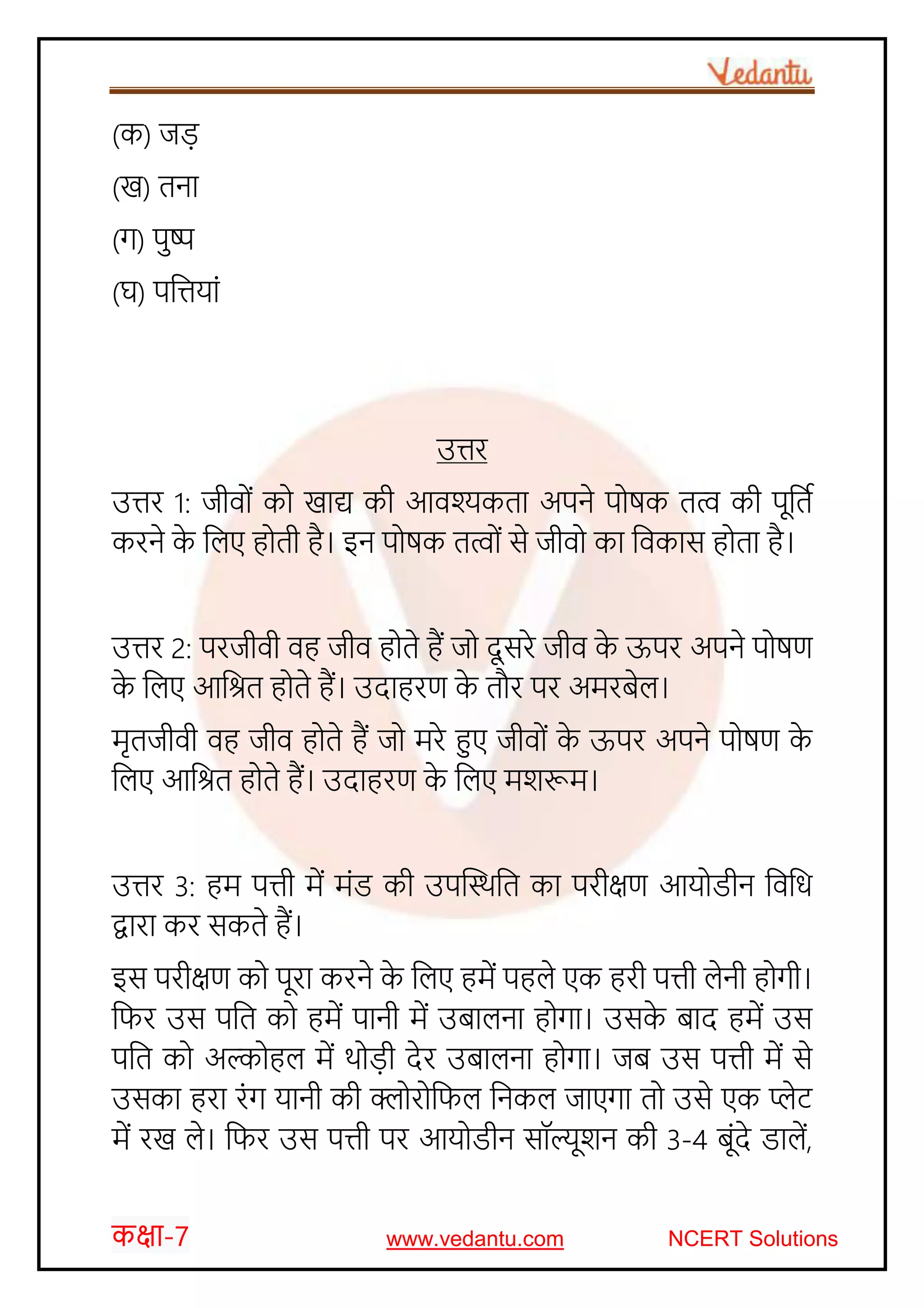 कक्षा-7 www.vedantu.com NCERT Solutions
(क) जड़
(ख) तना
(ग) पुष्प
(घ) पजत्तयाों
उत्तर
उत्तर 1: जीव ों क खाद्य की आवश्यकता अपने प षक तत्व की पूजतच
करने के जलए ह ती है। इन प षक तत्व ों से जीव का जवकास ह ता है।
उत्तर 2: परजीवी वह जीव ह ते हैं ज दूसरे जीव के ऊपर अपने प षण
के जलए आजित ह ते हैं। उदाहरण के तौर पर अमरबेल।
मृतजीवी वह जीव ह ते हैं ज मरे हुए जीव ों के ऊपर अपने प षण के
जलए आजित ह ते हैं। उदाहरण के जलए मर्रूम।
उत्तर 3: हम पत्ती में मोंड की उपस्थिजत का परीक्षण आय डीन जवजि
द्वारा कर सकते हैं।
इस परीक्षण क पूरा करने के जलए हमें पहले एक हरी पत्ती लेनी ह गी।
जिर उस पजत क हमें पानी में उबालना ह गा। उसके बाद हमें उस
पजत क अल्क हल में ि ड़ी देर उबालना ह गा। जब उस पत्ती में से
उसका हरा रोंग यानी की क्ल र जिल जनकल जाएगा त उसे एक प्लेट
में रख ले। जिर उस पत्ती पर आय डीन सॉल्यूर्न की 3-4 बूोंदे डालें,
 