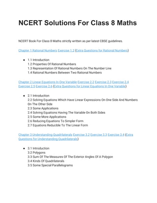 NCERT Solutions For Class 8 Maths
 
NCERT Book For Class 8 Maths strictly written as per latest CBSE guidelines. 
Chapter 1 Rational Numbers​ ​Exercise 1.2​ (​Extra Questions for Rational Numbers​) 
● 1.1 Introduction 
1.2 Properties Of Rational Numbers 
1.3 Representation Of Rational Numbers On The Number Line 
1.4 Rational Numbers Between Two Rational Numbers 
Chapter 2 Linear Equations In One Variable​ ​Exercise 2.2​ ​Exercise 2.3​ ​Exercise 2.4 
Exercise 2.5​ ​Exercise 2.6​ (​Extra Questions for Linear Equations In One Variable​) 
● 2.1 Introduction 
2.2 Solving Equations Which Have Linear Expressions On One Side And Numbers 
On The Other Side 
2.3 Some Applications 
2.4 Solving Equations Having The Variable On Both Sides 
2.5 Some More Applications 
2.6 Reducing Equations To Simpler Form 
2.7 Equations Reducible To The Linear Form 
Chapter 3 Understanding Quadrilaterals​ ​Exercise 3.2​ ​Exercise 3.3​ ​Exercise 3.4​ (​Extra 
Questions for Understanding Quadrilaterals​) 
● 3.1 Introduction 
3.2 Polygons 
3.3 Sum Of The Measures Of The Exterior Angles Of A Polygon 
3.4 Kinds Of Quadrilaterals 
3.5 Some Special Parallelograms 
 
