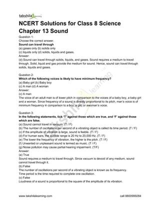 www.takshilalearning.com call 8800999284
NCERT Solutions for Class 8 Science
Chapter 13 Sound
Question 1:
Choose the correct answer.
Sound can travel through
(a) gases only (b) solids only
(c) liquids only (d) solids, liquids and gases.
Answer:
(d) Sound can travel through solids, liquids, and gases. Sound requires a medium to travel
through. Solid, liquid and gas provide the medium for sound. Hence, sound can travel through
solids, liquids and gases.
Question 2:
Which of the following voices is likely to have minimum frequency?
(a) Baby girl (b) Baby boy
(c) A man (d) A woman
Answer:
(c) A man
The voice of an adult man is of lower pitch in comparison to the voices of a baby boy, a baby girl
and a woman. Since frequency of a sound is directly proportional to its pitch, man’s voice is of
minimum frequency in comparison to a boy, a girl, or awoman’s voice.
Question 3:
In the following statements, tick ‘T’ against those which are true, and ‘F’ against those
which are false.
(a) Sound cannot travel in vacuum. (T / F)
(b) The number of oscillations per second of a vibrating object is called its time period. (T / F)
(c) If the amplitude of vibration is large, sound is feeble. (T / F)
(d) For human ears, the audible range is 20 Hz to 20,000 Hz. (T / F)
(e) The lower the frequency of vibration, the higher is the pitch. (T / F)
(f) Unwanted or unpleasant sound is termed as music. (T / F)
(g) Noise pollution may cause partial hearing impairment. (T/F)
Answer:
(a) True
Sound requires a medium to travel through. Since vacuum is devoid of any medium, sound
cannot travel through it.
(b) False
The number of oscillations per second of a vibrating object is known as its frequency.
Time period is the time required to complete one oscillation.
(c) False
Loudness of a sound is proportional to the square of the amplitude of its vibration.
 