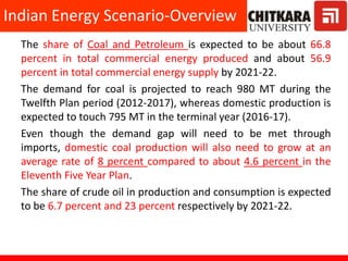 The share of Coal and Petroleum is expected to be about 66.8
percent in total commercial energy produced and about 56.9
percent in total commercial energy supply by 2021-22.
The demand for coal is projected to reach 980 MT during the
Twelfth Plan period (2012-2017), whereas domestic production is
expected to touch 795 MT in the terminal year (2016-17).
Even though the demand gap will need to be met through
imports, domestic coal production will also need to grow at an
average rate of 8 percent compared to about 4.6 percent in the
Eleventh Five Year Plan.
The share of crude oil in production and consumption is expected
to be 6.7 percent and 23 percent respectively by 2021-22.
Indian Energy Scenario-Overview
 