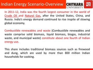 In 2011-12, India was the fourth largest consumer in the world of
Crude Oil and Natural Gas, after the United States, China, and
Russia. India’s energy demand continued to rise inspite of slowing
global economy.
Combustible renewables and waste (Combustible renewables and
waste comprise solid biomass, liquid biomass, biogas, industrial
waste, and municipal waste) constitute about one fourth of Indian
energy use.
This share includes traditional biomass sources such as firewood
and dung, which are used by more than 800 million Indian
households for cooking.
Indian Energy Scenario-Overview
 