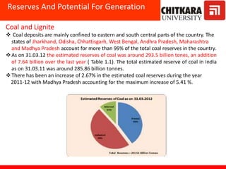 Reserves And Potential For Generation
Coal and Lignite
 Coal deposits are mainly confined to eastern and south central parts of the country. The
states of Jharkhand, Odisha, Chhattisgarh, West Bengal, Andhra Pradesh, Maharashtra
and Madhya Pradesh account for more than 99% of the total coal reserves in the country.
As on 31.03.12 the estimated reserves of coal was around 293.5 billion tones, an addition
of 7.64 billion over the last year ( Table 1.1). The total estimated reserve of coal in India
as on 31.03.11 was around 285.86 billion tonnes.
There has been an increase of 2.67% in the estimated coal reserves during the year
2011-12 with Madhya Pradesh accounting for the maximum increase of 5.41 %.
 