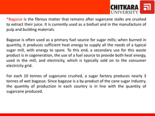 *Bagasse is the fibrous matter that remains after sugarcane stalks are crushed
to extract their juice. It is currently used as a biofuel and in the manufacture of
pulp and building materials.
Bagasse is often used as a primary fuel source for sugar mills; when burned in
quantity, it produces sufficient heat energy to supply all the needs of a typical
sugar mill, with energy to spare. To this end, a secondary use for this waste
product is in cogeneration, the use of a fuel source to provide both heat energy,
used in the mill, and electricity, which is typically sold on to the consumer
electricity grid.
For each 10 tonnes of sugarcane crushed, a sugar factory produces nearly 3
tonnes of wet bagasse. Since bagasse is a by-product of the cane sugar industry,
the quantity of production in each country is in line with the quantity of
sugarcane produced.
 