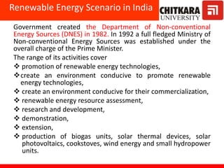 Government created the Department of Non-conventional
Energy Sources (DNES) in 1982. In 1992 a full fledged Ministry of
Non-conventional Energy Sources was established under the
overall charge of the Prime Minister.
The range of its activities cover
 promotion of renewable energy technologies,
create an environment conducive to promote renewable
energy technologies,
 create an environment conducive for their commercialization,
 renewable energy resource assessment,
 research and development,
 demonstration,
 extension,
 production of biogas units, solar thermal devices, solar
photovoltaics, cookstoves, wind energy and small hydropower
units.
Renewable Energy Scenario in India
 