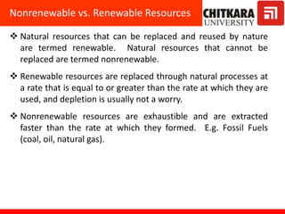  Natural resources that can be replaced and reused by nature
are termed renewable. Natural resources that cannot be
replaced are termed nonrenewable.
 Renewable resources are replaced through natural processes at
a rate that is equal to or greater than the rate at which they are
used, and depletion is usually not a worry.
 Nonrenewable resources are exhaustible and are extracted
faster than the rate at which they formed. E.g. Fossil Fuels
(coal, oil, natural gas).
Nonrenewable vs. Renewable Resources
 