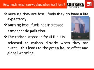 Because they are fossil fuels they do have a life
expectancy.
Burning fossil fuels has increased
atmospheric pollution.
The carbon stored in fossil fuels is
released as carbon dioxide when they are
burnt – this leads to the green house effect and
global warming.
How much longer can we depend on fossil fuels?
 
