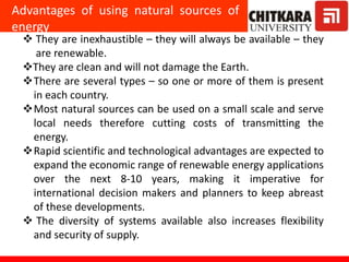 Advantages of using natural sources of
energy
 They are inexhaustible – they will always be available – they
are renewable.
They are clean and will not damage the Earth.
There are several types – so one or more of them is present
in each country.
Most natural sources can be used on a small scale and serve
local needs therefore cutting costs of transmitting the
energy.
Rapid scientific and technological advantages are expected to
expand the economic range of renewable energy applications
over the next 8-10 years, making it imperative for
international decision makers and planners to keep abreast
of these developments.
 The diversity of systems available also increases flexibility
and security of supply.
 