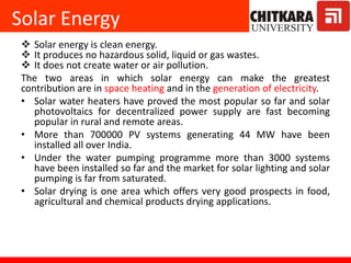 Solar Energy
 Solar energy is clean energy.
 It produces no hazardous solid, liquid or gas wastes.
 It does not create water or air pollution.
The two areas in which solar energy can make the greatest
contribution are in space heating and in the generation of electricity.
• Solar water heaters have proved the most popular so far and solar
photovoltaics for decentralized power supply are fast becoming
popular in rural and remote areas.
• More than 700000 PV systems generating 44 MW have been
installed all over India.
• Under the water pumping programme more than 3000 systems
have been installed so far and the market for solar lighting and solar
pumping is far from saturated.
• Solar drying is one area which offers very good prospects in food,
agricultural and chemical products drying applications.
 