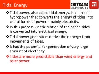 Tidal Energy
Tidal power, also called tidal energy, is a form of
hydropower that converts the energy of tides into
useful forms of power - mainly electricity.
In this process kinetic motion of the ocean tides
is converted into electrical energy.
Tidal power generators derive their energy from
movements of tides.
It has the potential for generation of very large
amount of electricity.
Tides are more predictable than wind energy and
solar power.
 