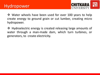 Hydropower
 Water wheels have been used for over 100 years to help
create energy to ground grain or cut lumber, creating micro
hydropower.
 Hydroelectric energy is created releasing large amounts of
water through a man-made dam, which turn turbines, or
generators, to create electricity.
 