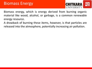 Biomass energy, which is energy derived from burning organic
material like wood, alcohol, or garbage, is a common renewable
energy resource.
A drawback of burning these items, however, is that particles are
released into the atmosphere, potentially increasing air pollution.
Biomass Energy
 