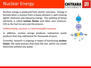 Nuclear Energy
Nuclear energy is produced from atomic reactions. Energy is
formed when a nucleus from a heavy element is split creating
lighter elements and releasing energy. The splitting of heavy
elements is called nuclear fission and often uses Uranium-
235 as the fuel to carry out the process.
Unfortunately, uranium is a nonrenewable resource.
In addition, nuclear energy produces radioactive waste
products that stay radioactive for thousands of years.
Currently, research is ongoing in hopes of harnessing nuclear
fusion, the same process that fuels the sun, which can create
electricity without any waste.
 