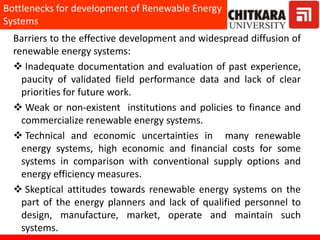 Barriers to the effective development and widespread diffusion of
renewable energy systems:
 Inadequate documentation and evaluation of past experience,
paucity of validated field performance data and lack of clear
priorities for future work.
 Weak or non-existent institutions and policies to finance and
commercialize renewable energy systems.
 Technical and economic uncertainties in many renewable
energy systems, high economic and financial costs for some
systems in comparison with conventional supply options and
energy efficiency measures.
 Skeptical attitudes towards renewable energy systems on the
part of the energy planners and lack of qualified personnel to
design, manufacture, market, operate and maintain such
systems.
Bottlenecks for development of Renewable Energy
Systems
 