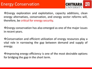 Energy exploration and exploitation, capacity additions, clean
energy alternatives, conservation, and energy sector reforms will,
therefore, be critical for energy security.
Energy conservation has also emerged as one of the major issues
in recent years.
Conservation and efficient utilization of energy resources play a
vital role in narrowing the gap between demand and supply of
energy.
Improving energy efficiency is one of the most desirable options
for bridging the gap in the short term.
Energy Conservation
 