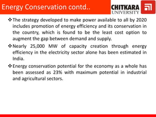 The strategy developed to make power available to all by 2020
includes promotion of energy efficiency and its conservation in
the country, which is found to be the least cost option to
augment the gap between demand and supply.
Nearly 25,000 MW of capacity creation through energy
efficiency in the electricity sector alone has been estimated in
India.
Energy conservation potential for the economy as a whole has
been assessed as 23% with maximum potential in industrial
and agricultural sectors.
Energy Conservation contd..
 