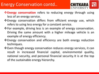 Energy conservation refers to reducing energy through using
less of an energy service.
Energy conservation differs from efficient energy use, which
refers to using less energy for a constant service.
For example, driving less is an example of energy conservation.
Driving the same amount with a higher mileage vehicle is an
example of energy efficiency.
Energy conservation and efficiency are both energy reduction
techniques.
Even though energy conservation reduces energy services, it can
result in increased financial capital, environmental quality,
national security, and personal financial security.It is at the top
of the sustainable energy hierarchy.
Energy Conservation contd..
 