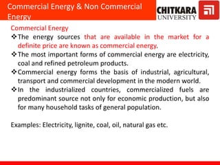 Commercial Energy & Non Commercial
Energy
Commercial Energy
The energy sources that are available in the market for a
definite price are known as commercial energy.
The most important forms of commercial energy are electricity,
coal and refined petroleum products.
Commercial energy forms the basis of industrial, agricultural,
transport and commercial development in the modern world.
In the industrialized countries, commercialized fuels are
predominant source not only for economic production, but also
for many household tasks of general population.
Examples: Electricity, lignite, coal, oil, natural gas etc.
 