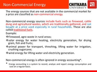 The energy sources that are not available in the commercial market for
a price are classified as non-commercial energy.
Non-commercial energy sources include fuels such as firewood, cattle
dung and agricultural wastes, which are traditionally gathered, and not
bought at a price used especially in rural households. These are also
called traditional fuels.
Example:
Firewood, agro waste in rural areas;
solar energy for water heating, electricity generation, for drying
grain, fish and fruits;
animal power for transport, threshing, lifting water for irrigation,
crushing sugarcane;
wind energy for lifting water and electricity generation.
Non-commercial energy is often ignored in energy accounting*.
* Energy accounting is a system to record, analyze and report energy consumption and
cost on a regular basis.
Non-Commercial Energy
 
