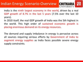 Indian Energy Scenario-Overview
India is the ninth largest economy in the world, driven by a real
GDP growth of 8.7% in the last 5 years (7.5% over the last 10
years).
In 2010 itself, the real GDP growth of India was the 5th highest in
the world. This high order of sustained economic growth is
placing enormous demand on its energy resources.
The demand and supply imbalance in energy is pervasive across
all sources requiring serious efforts by Government of India to
augment energy supplies as India faces possible severe energy
supply constraints.
 